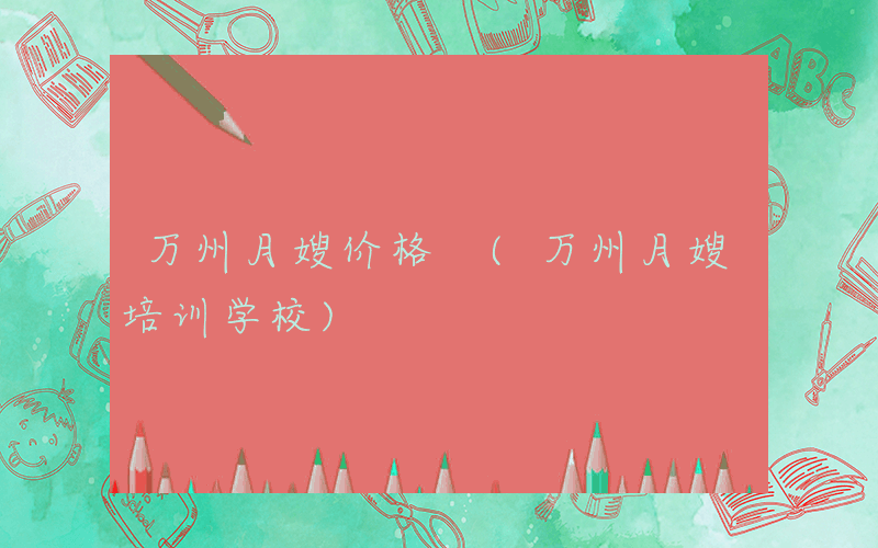 万州月嫂价格 (万州月嫂培训学校)